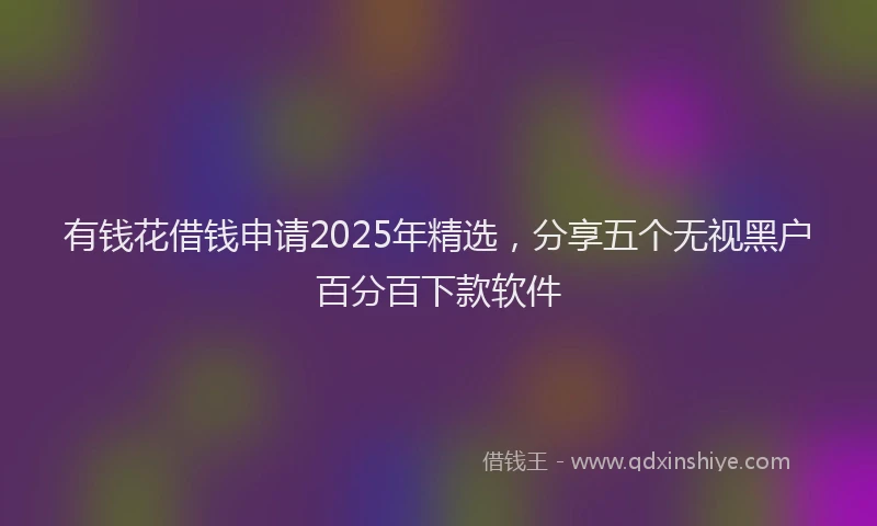 有钱花借钱申请2025年精选，分享五个无视黑户百分百下款软件