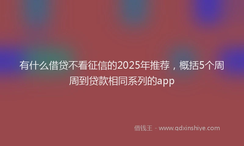 有什么借贷不看征信的2025年推荐，概括5个周周到贷款相同系列的app