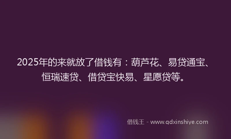 2025年的来就放了借钱有：葫芦花、易贷通宝、恒瑞速贷、借贷宝快易、星愿贷等。