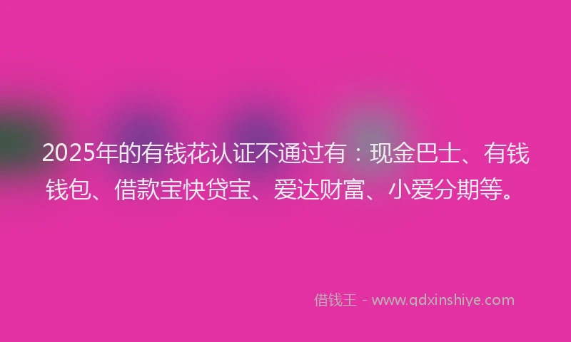 2025年的有钱花认证不通过有：现金巴士、有钱钱包、借款宝快贷宝、爱达财富、小爱分期等。