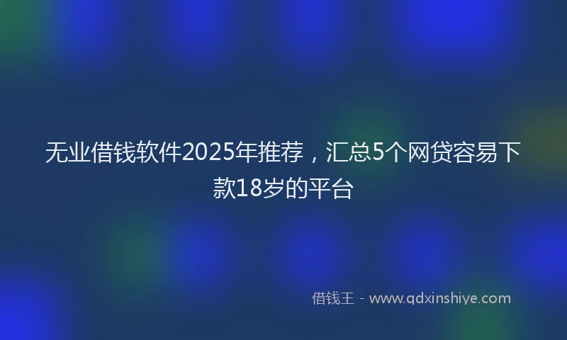 无业借钱软件2025年推荐，汇总5个网贷容易下款18岁的平台
