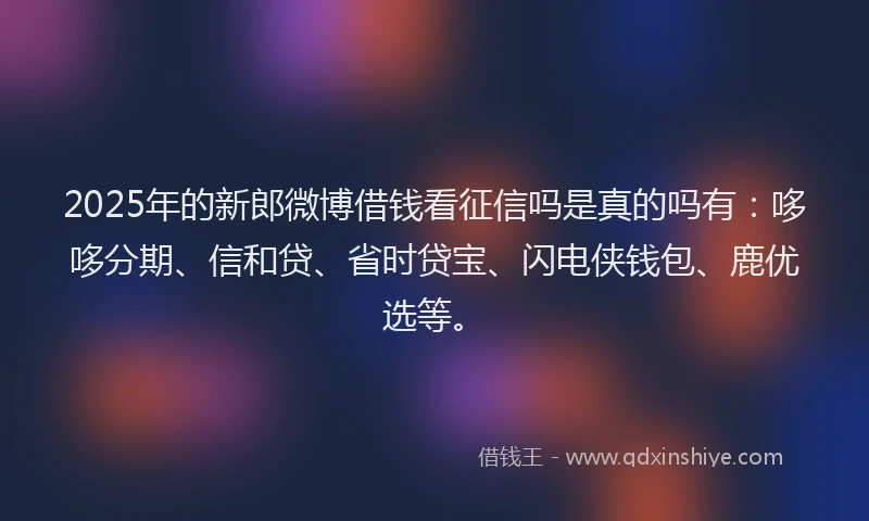 2025年的新郎微博借钱看征信吗是真的吗有：哆哆分期、信和贷、省时贷宝、闪电侠钱包、鹿优选等。