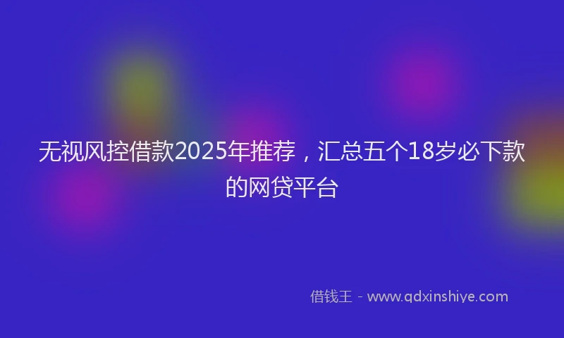 无视风控借款2025年推荐，汇总五个18岁必下款的网贷平台