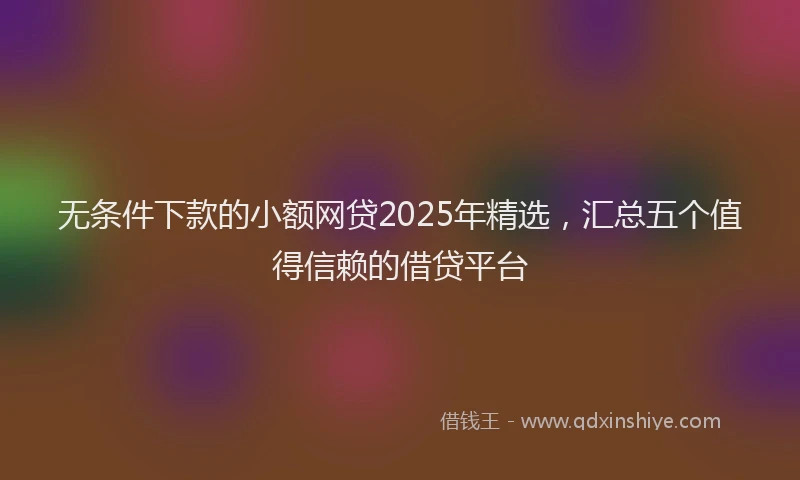 无条件下款的小额网贷2025年精选，汇总五个值得信赖的借贷平台