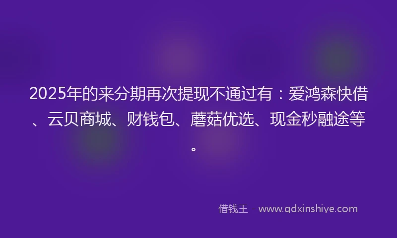 2025年的来分期再次提现不通过有：爱鸿森快借、云贝商城、财钱包、蘑菇优选、现金秒融途等。