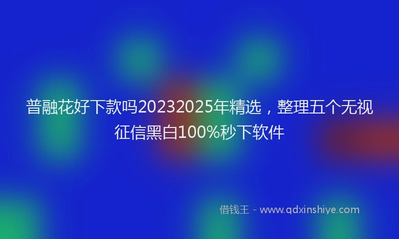 普融花好下款吗20232025年精选，整理五个无视征信黑白100%秒下软件