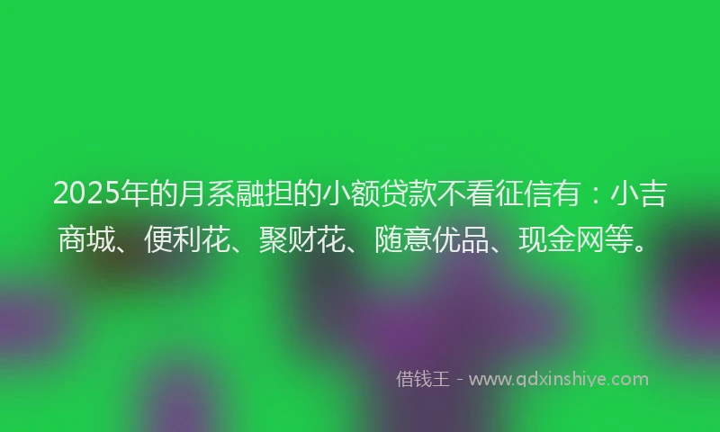 2025年的月系融担的小额贷款不看征信有：小吉商城、便利花、聚财花、随意优品、现金网等。