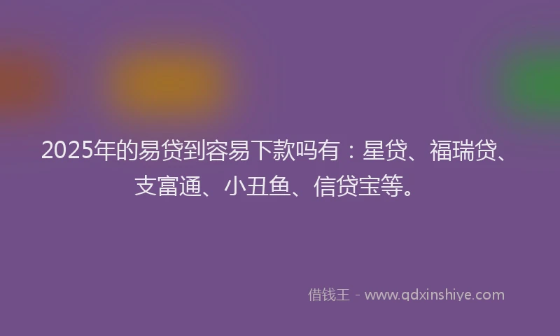 2025年的易贷到容易下款吗有：星贷、福瑞贷、支富通、小丑鱼、信贷宝等。