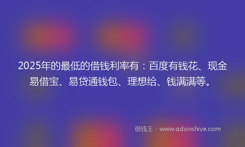 2025年的最低的借钱利率有：百度有钱花、现金易借宝、易贷通钱包、理想给、钱满满等。