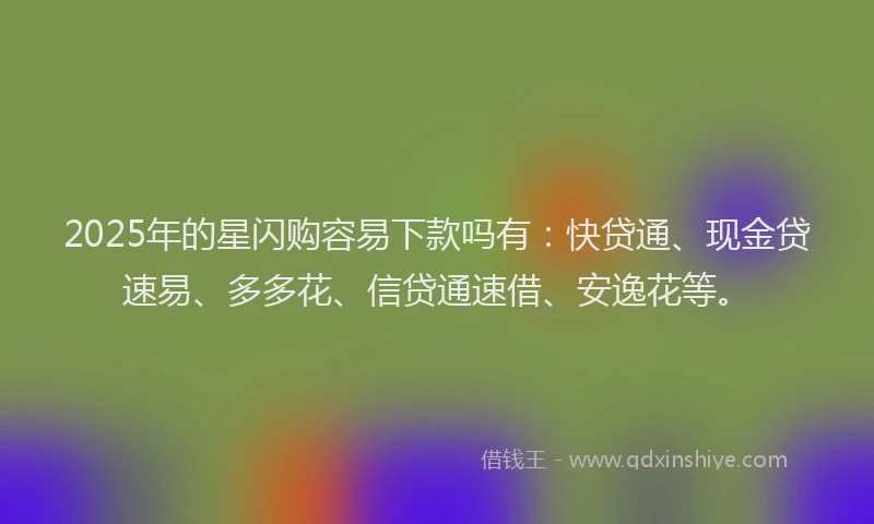 2025年的星闪购容易下款吗有：快贷通、现金贷速易、多多花、信贷通速借、安逸花等。