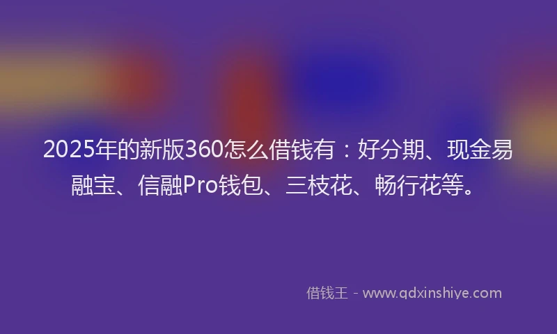 2025年的新版360怎么借钱有：好分期、现金易融宝、信融Pro钱包、三枝花、畅行花等。