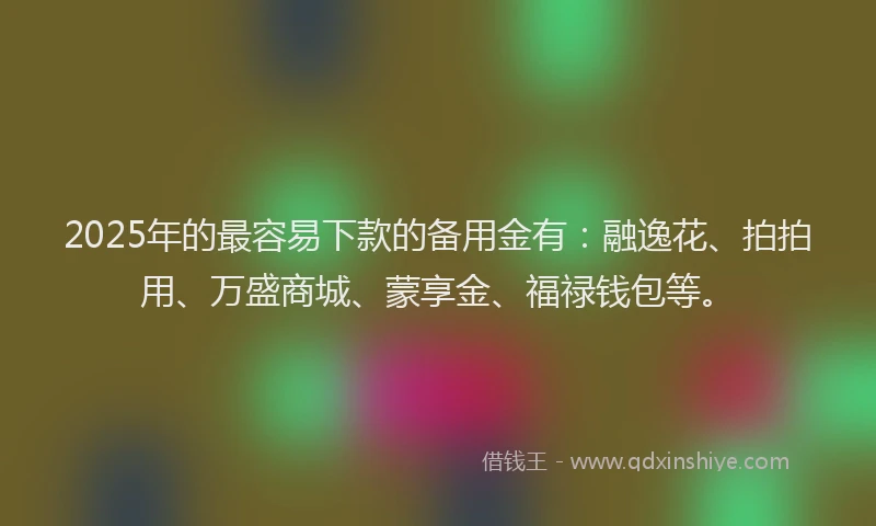 2025年的最容易下款的备用金有：融逸花、拍拍用、万盛商城、蒙享金、福禄钱包等。