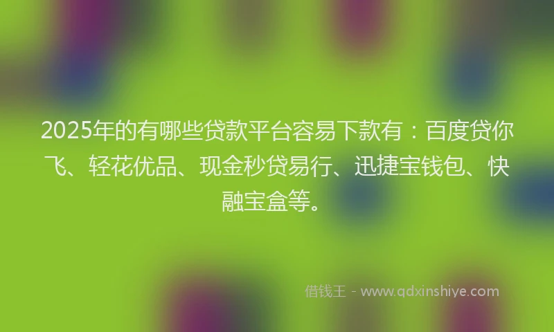 2025年的有哪些贷款平台容易下款有：百度贷你飞、轻花优品、现金秒贷易行、迅捷宝钱包、快融宝盒等。