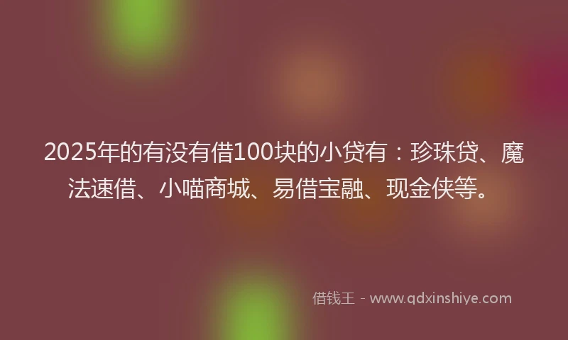 2025年的有没有借100块的小贷有：珍珠贷、魔法速借、小喵商城、易借宝融、现金侠等。