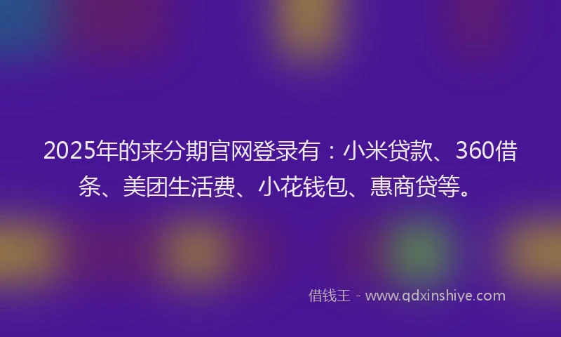 2025年的来分期官网登录有:小米贷款、360借条、美团生活费、小花钱包、惠商贷等。