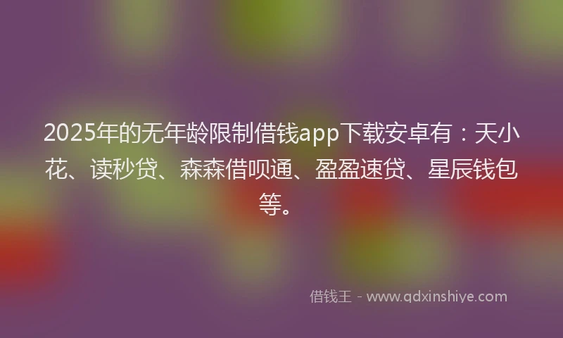 2025年的无年龄限制借钱app下载安卓有：天小花、读秒贷、森森借呗通、盈盈速贷、星辰钱包等。