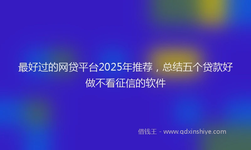 最好过的网贷平台2025年推荐，总结五个贷款好做不看征信的软件