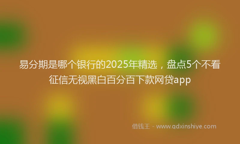 易分期是哪个银行的2025年精选，盘点5个不看征信无视黑白百分百下款网贷app
