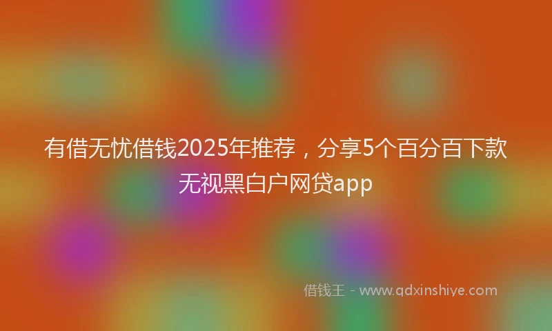 有借无忧借钱2025年推荐，分享5个百分百下款无视黑白户网贷app