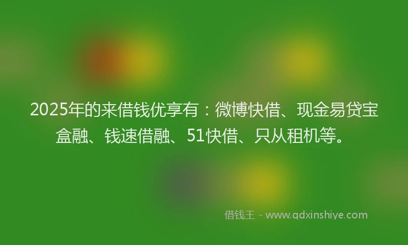 2025年的来借钱优享有：微博快借、现金易贷宝盒融、钱速借融、51快借、只从租机等。