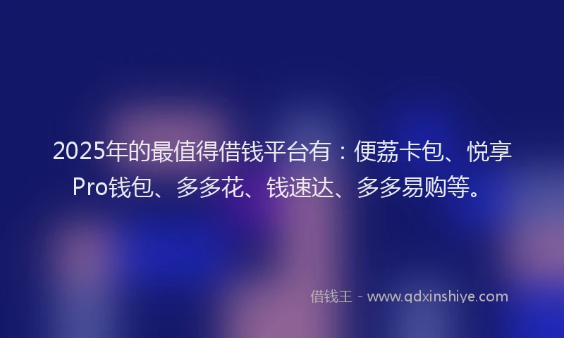 2025年的最值得借钱平台有：便荔卡包、悦享Pro钱包、多多花、钱速达、多多易购等。