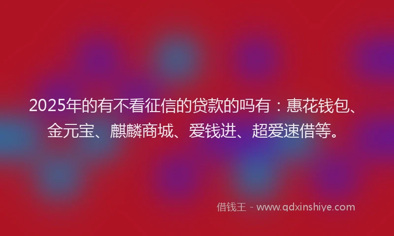 2025年的有不看征信的贷款的吗有：惠花钱包、金元宝、麒麟商城、爱钱进、超爱速借等。