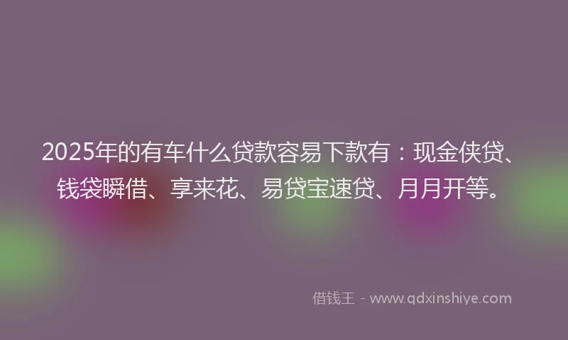 2025年的有车什么贷款容易下款有：现金侠贷、钱袋瞬借、享来花、易贷宝速贷、月月开等。
