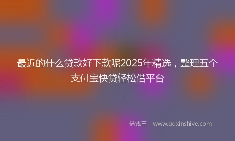 最近的什么贷款好下款呢2025年精选，整理五个支付宝快贷轻松借平台