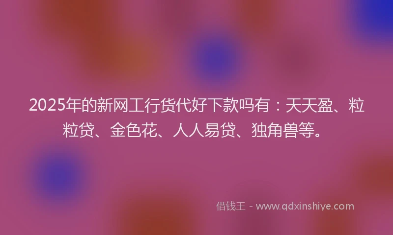 2025年的新网工行货代好下款吗有：天天盈、粒粒贷、金色花、人人易贷、独角兽等。