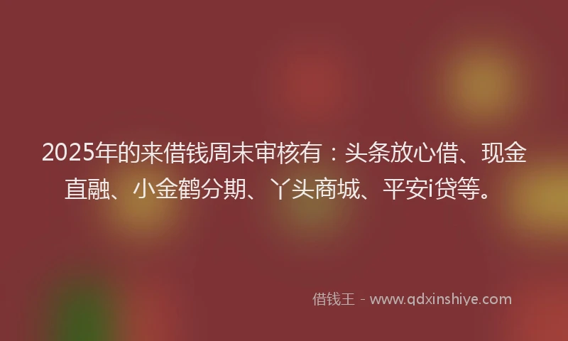 2025年的来借钱周末审核有：头条放心借、现金直融、小金鹤分期、丫头商城、平安i贷等。