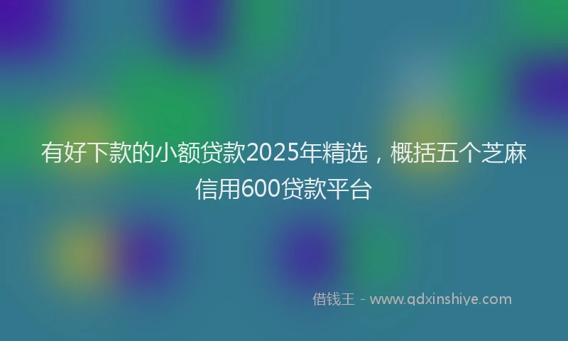 有好下款的小额贷款2025年精选，概括五个芝麻信用600贷款平台