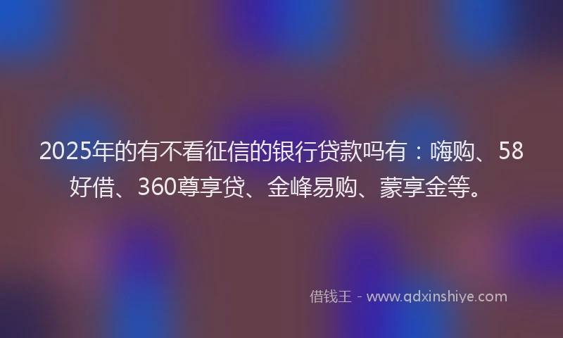 2025年的有不看征信的银行贷款吗有：嗨购、58好借、360尊享贷、金峰易购、蒙享金等。