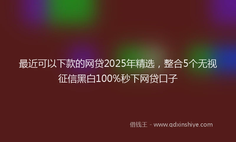 最近可以下款的网贷2025年精选，整合5个无视征信黑白100%秒下网贷口子
