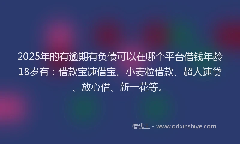 2025年的有逾期有负债可以在哪个平台借钱年龄18岁有：借款宝速借宝、小麦粒借款、超人速贷、放心借、新一花等。