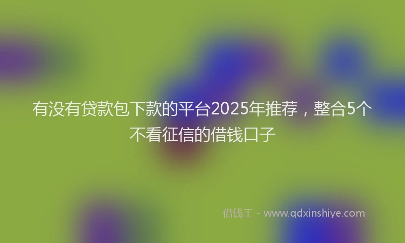 有没有贷款包下款的平台2025年推荐，整合5个不看征信的借钱口子