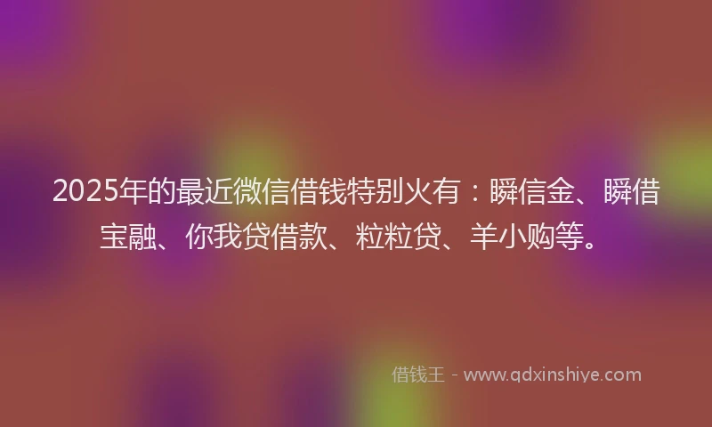 2025年的最近微信借钱特别火有：瞬信金、瞬借宝融、你我贷借款、粒粒贷、羊小购等。