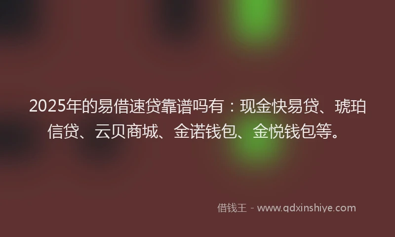 2025年的易借速贷靠谱吗有：现金快易贷、琥珀信贷、云贝商城、金诺钱包、金悦钱包等。