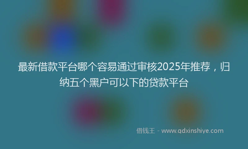 最新借款平台哪个容易通过审核2025年推荐，归纳五个黑户可以下的贷款平台
