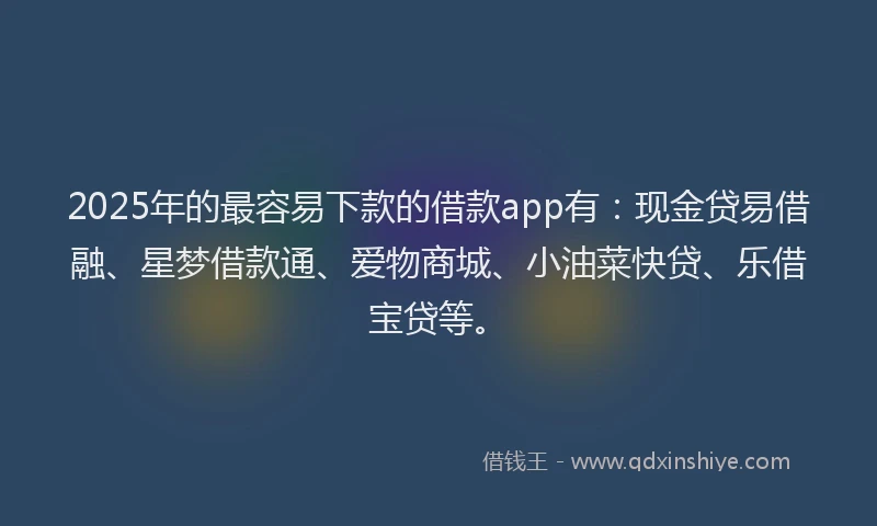 2025年的最容易下款的借款app有：现金贷易借融、星梦借款通、爱物商城、小油菜快贷、乐借宝贷等。