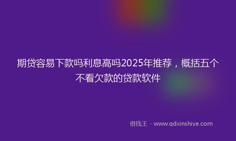 期贷容易下款吗利息高吗2025年推荐，概括五个不看欠款的贷款软件