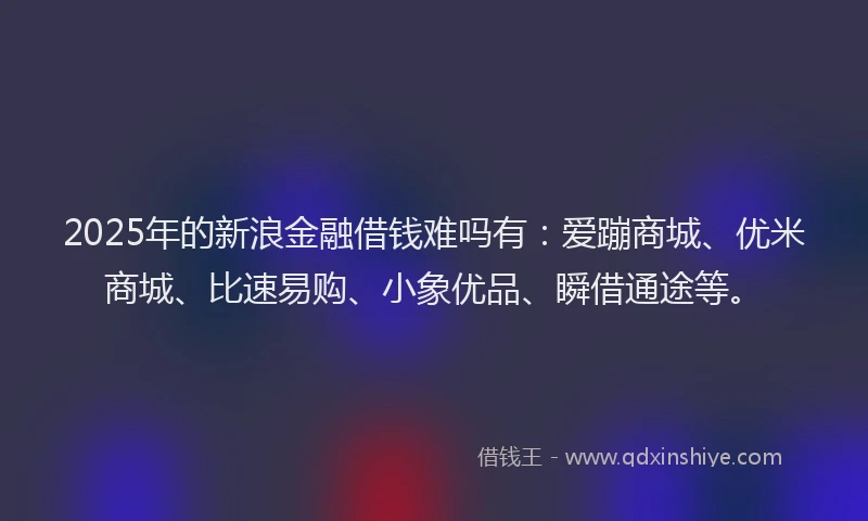 2025年的新浪金融借钱难吗有：爱蹦商城、优米商城、比速易购、小象优品、瞬借通途等。