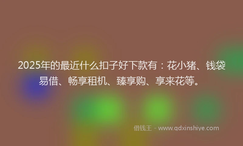 2025年的最近什么扣子好下款有：花小猪、钱袋易借、畅享租机、臻享购、享来花等。