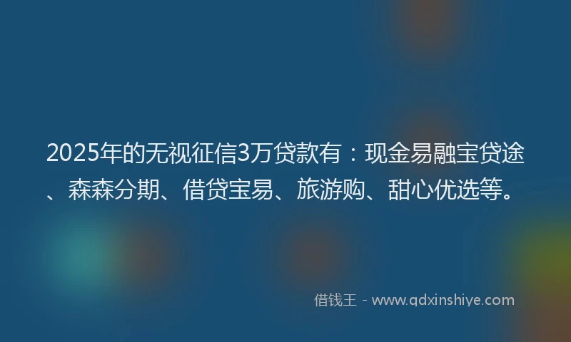 2025年的无视征信3万贷款有：现金易融宝贷途、森森分期、借贷宝易、旅游购、甜心优选等。