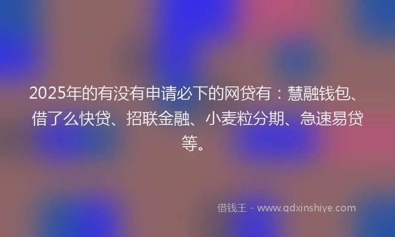 2025年的有没有申请必下的网贷有：慧融钱包、借了么快贷、招联金融、小麦粒分期、急速易贷等。