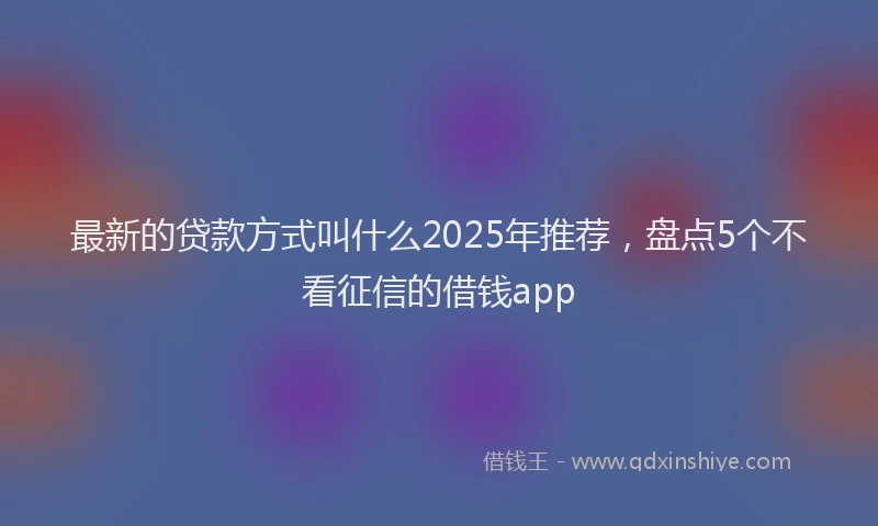 最新的贷款方式叫什么2025年推荐，盘点5个不看征信的借钱app