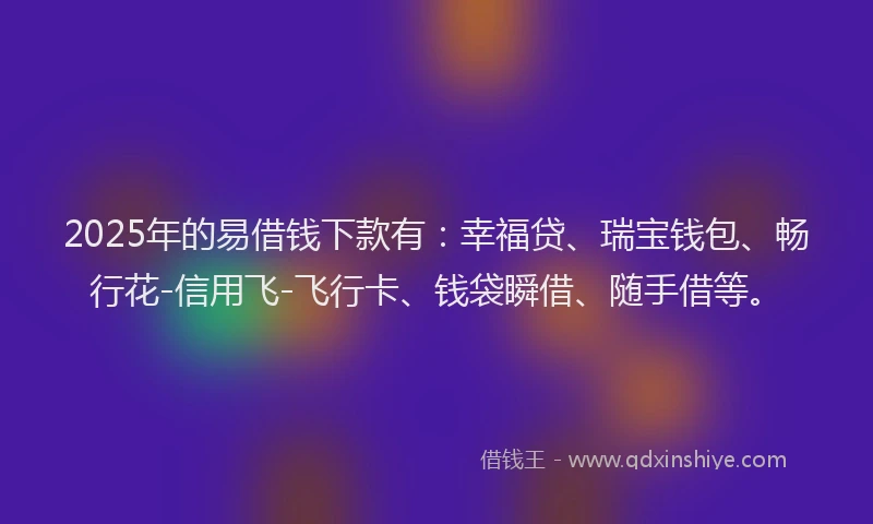 2025年的易借钱下款有：幸福贷、瑞宝钱包、畅行花-信用飞-飞行卡、钱袋瞬借、随手借等。