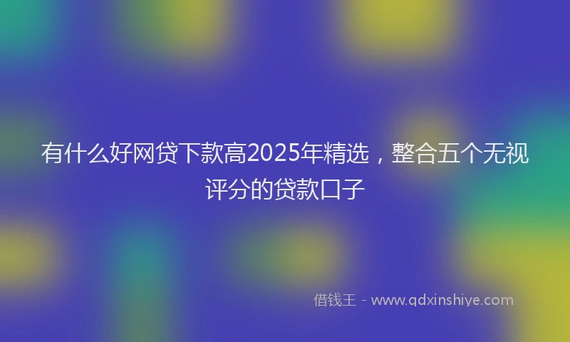 有什么好网贷下款高2025年精选，整合五个无视评分的贷款口子