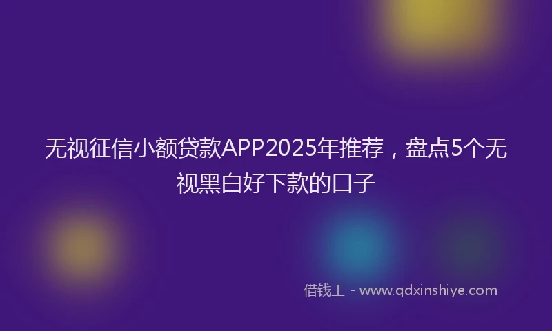 无视征信小额贷款APP2025年推荐，盘点5个无视黑白好下款的口子