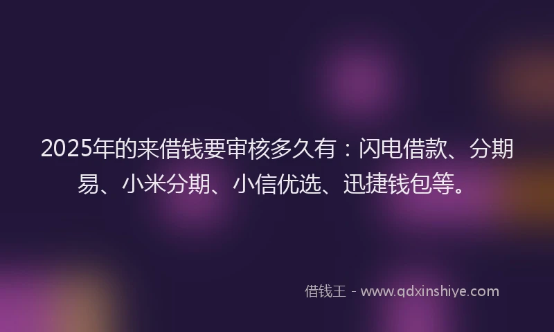 2025年的来借钱要审核多久有：闪电借款、分期易、小米分期、小信优选、迅捷钱包等。