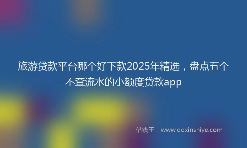 旅游贷款平台哪个好下款2025年精选，盘点五个不查流水的小额度贷款app
